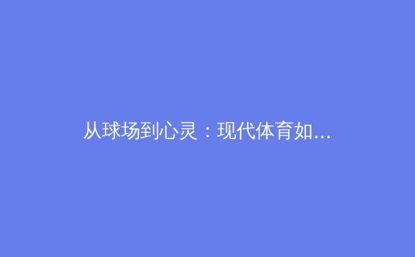 从球场到心灵：现代体育如何塑造社会凝聚力与个体成长