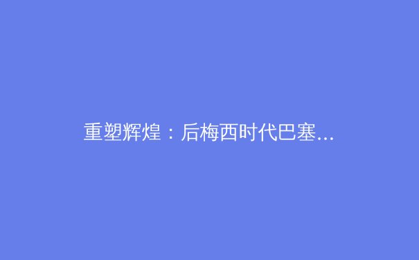 重塑辉煌：后梅西时代巴塞罗那的重建之路与挑战 - 4