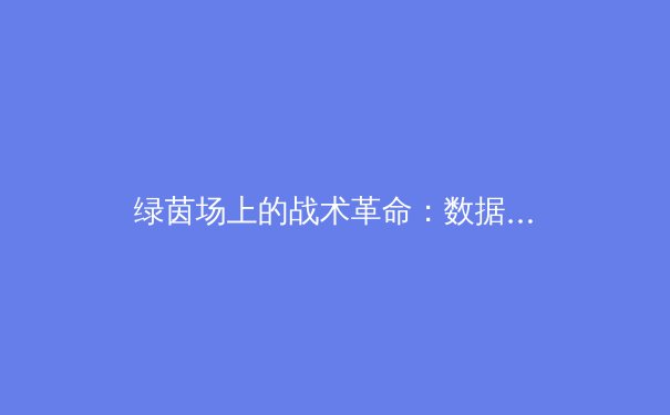 绿茵场上的战术革命：数据分析与人工智能如何重塑现代足球 - 2